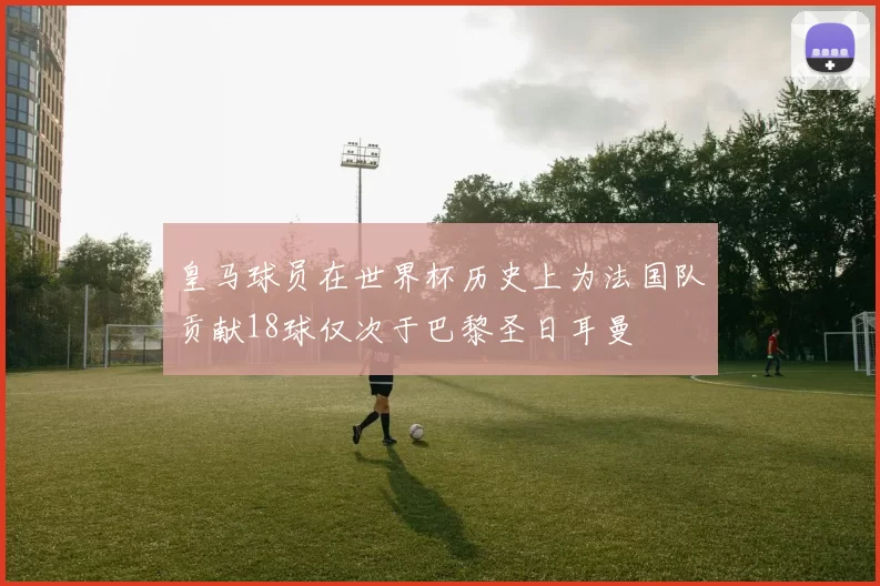 皇马球员在世界杯历史上为法国队贡献18球仅次于巴黎圣日耳曼